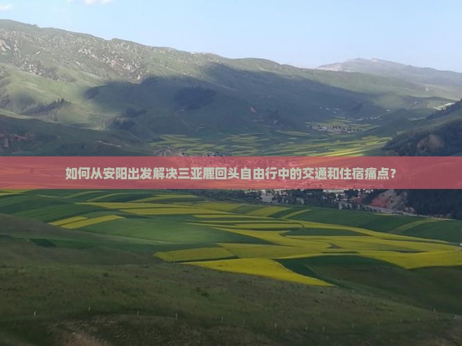 如何从安阳出发解决三亚鹿回头自由行中的交通和住宿痛点？