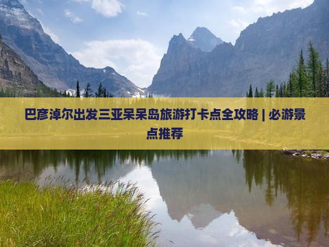 巴彦淖尔出发三亚呆呆岛旅游打卡点全攻略 | 必游景点推荐