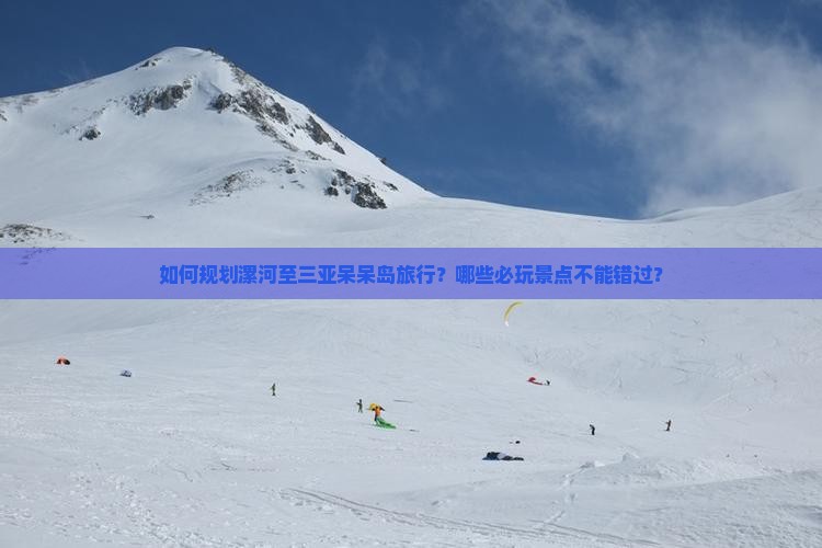 如何规划漯河至三亚呆呆岛旅行？哪些必玩景点不能错过？