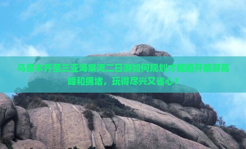 乌鲁木齐至三亚海棠湾二日游如何规划才能避开旅游高峰和拥堵，玩得尽兴又省心？