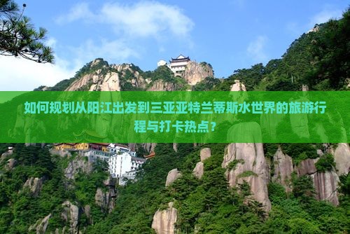如何规划从阳江出发到三亚亚特兰蒂斯水世界的旅游行程与打卡热点？