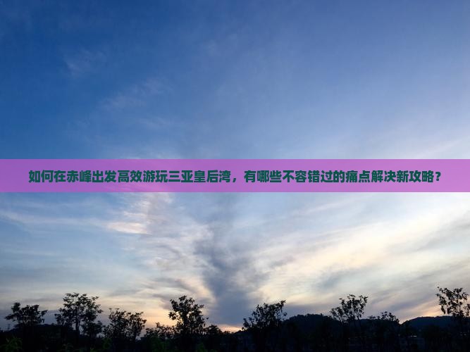 如何在赤峰出发高效游玩三亚皇后湾,有哪些不容错过的痛点解决新攻略? 如何在赤峰出发高效游玩三亚皇后湾,有哪些不容错过的痛点解决新攻略?