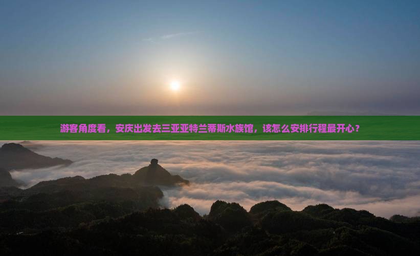 游客角度看，安庆出发去三亚亚特兰蒂斯水族馆，该怎么安排行程最开心？