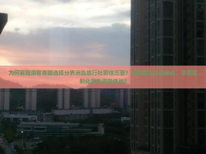 为何襄阳游客青睐选择分界洲岛旅行社前往三亚？如何解决旅游痛点，享受定制化海岛游新体验？