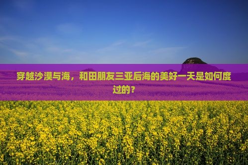 穿越沙漠与海，和田朋友三亚后海的美好一天是如何度过的？