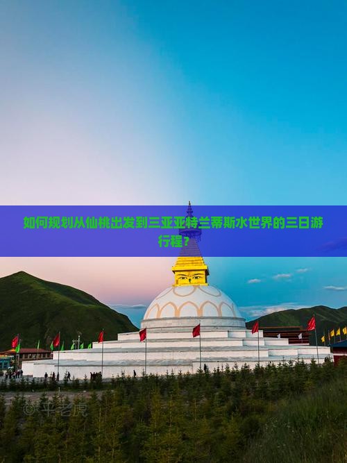 如何规划从仙桃出发到三亚亚特兰蒂斯水世界的三日游行程？