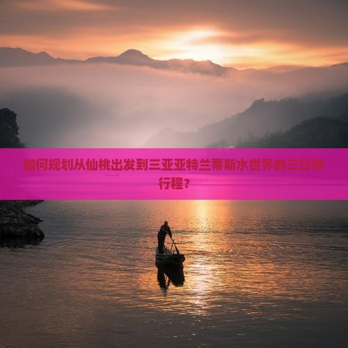 如何规划从仙桃出发到三亚亚特兰蒂斯水世界的三日游行程？