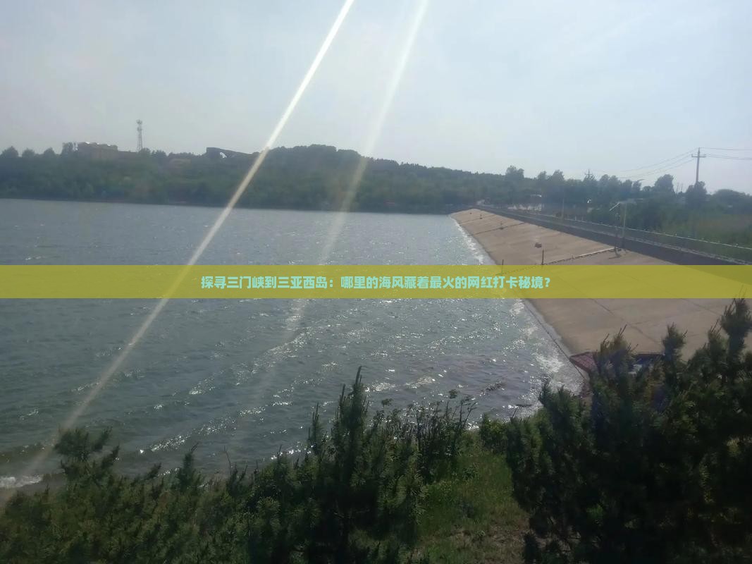 探寻三门峡到三亚西岛：哪里的海风藏着最火的网红打卡秘境？