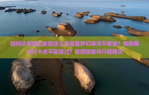 如何从安顺出发前往三亚海昌梦幻海洋不夜城？哪些网红打卡点不容错过？旅游攻略与行程建议