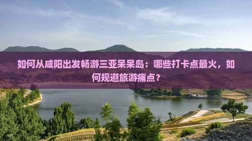 如何从咸阳出发畅游三亚呆呆岛：哪些打卡点最火，如何规避旅游痛点？