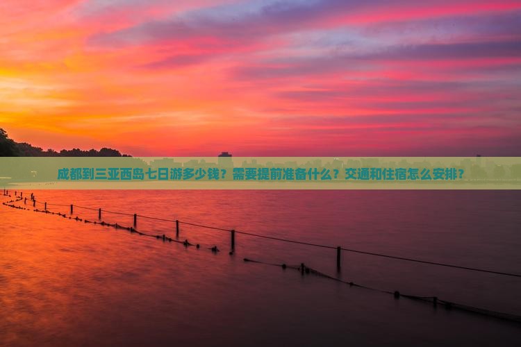 成都到三亚西岛七日游多少钱？需要提前准备什么？交通和住宿怎么安排？