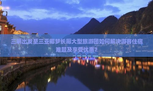 三明出发至三亚椰梦长廊大型旅游团如何解决游客住宿难题及享受优惠？