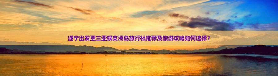 遂宁出发至三亚蜈支洲岛旅行社推荐及旅游攻略如何选择？