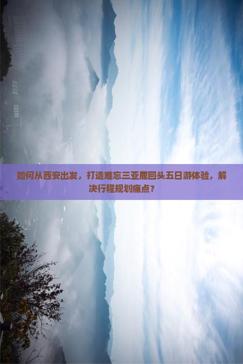 如何从西安出发，打造难忘三亚鹿回头五日游体验，解决行程规划痛点？
