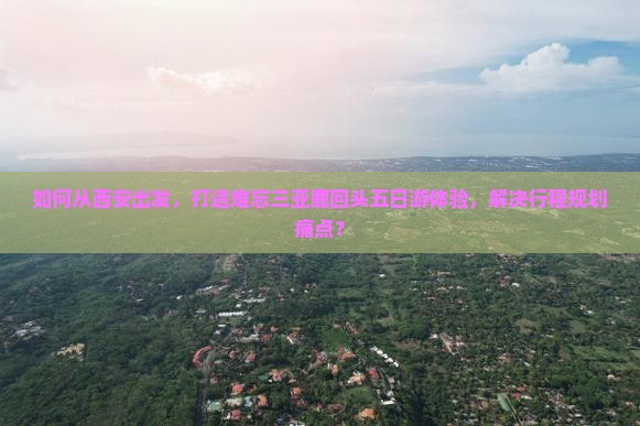 如何从西安出发，打造难忘三亚鹿回头五日游体验，解决行程规划痛点？
