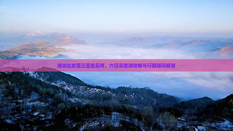 潍坊出发至三亚皇后湾，六日深度游攻略与行程疑问解答