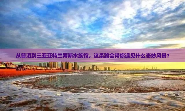 从普洱到三亚亚特兰蒂斯水族馆，这条路会带你遇见什么奇妙风景？