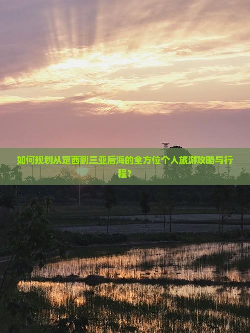 如何规划从定西到三亚后海的全方位个人旅游攻略与行程？