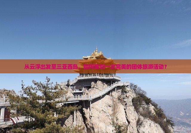 从云浮出发至三亚西岛，如何策划一次完美的团体旅游活动？