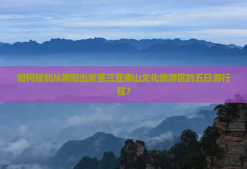 如何规划从南阳出发至三亚南山文化旅游区的五日游行程？