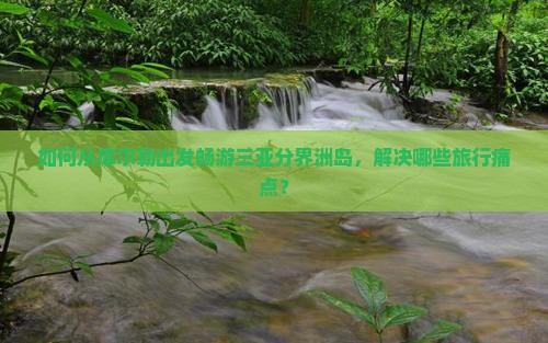 如何从库尔勒出发畅游三亚分界洲岛，解决哪些旅行痛点？