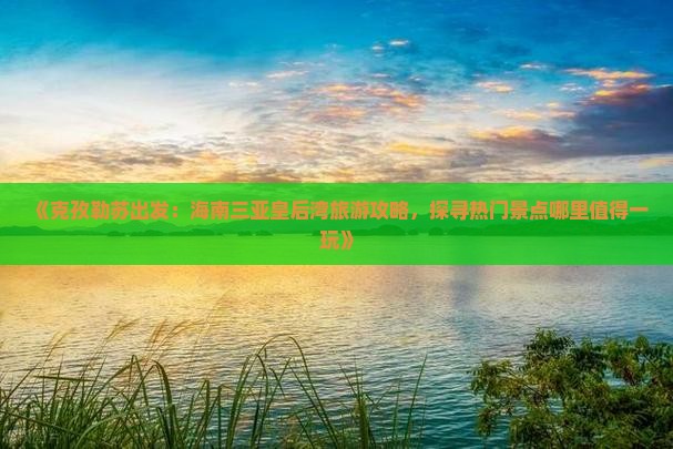 《克孜勒苏出发：海南三亚皇后湾旅游攻略，探寻热门景点哪里值得一玩》
