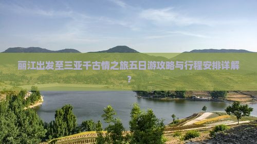 丽江出发至三亚千古情之旅五日游攻略与行程安排详解？