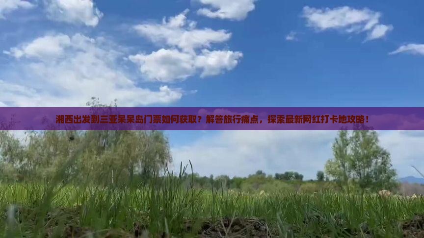 湘西出发到三亚呆呆岛门票如何获取？解答旅行痛点，探索最新网红打卡地攻略！