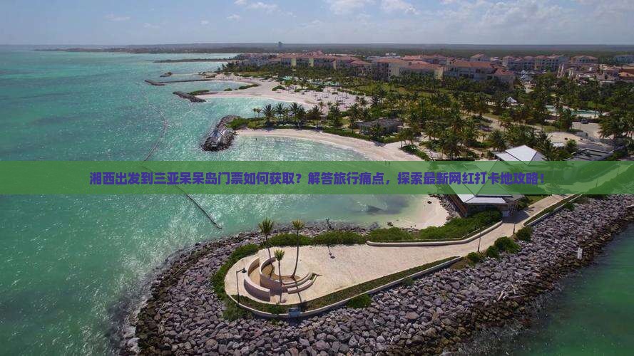 湘西出发到三亚呆呆岛门票如何获取？解答旅行痛点，探索最新网红打卡地攻略！