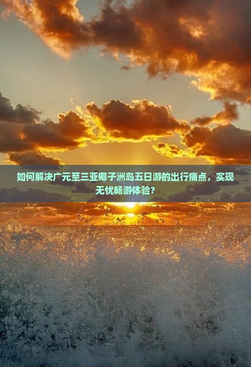 如何解决广元至三亚椰子洲岛五日游的出行痛点，实现无忧畅游体验？