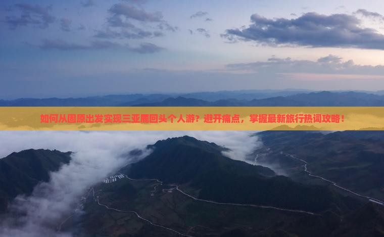 如何从固原出发实现三亚鹿回头个人游？避开痛点，掌握最新旅行热词攻略！