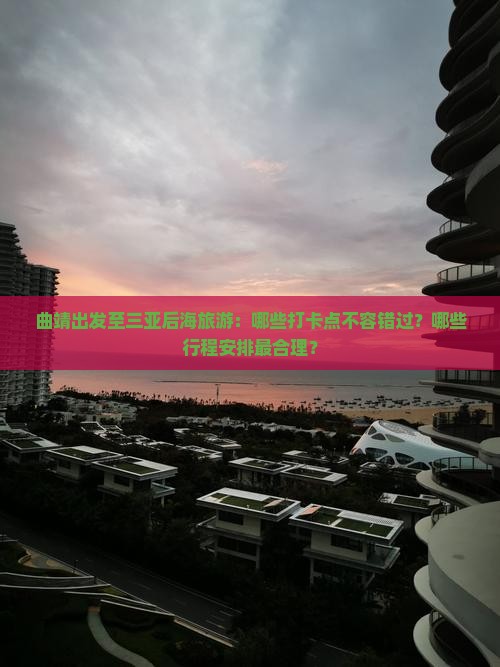 曲靖出发至三亚后海旅游：哪些打卡点不容错过？哪些行程安排最合理？