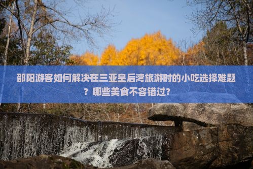邵阳游客如何解决在三亚皇后湾旅游时的小吃选择难题？哪些美食不容错过？