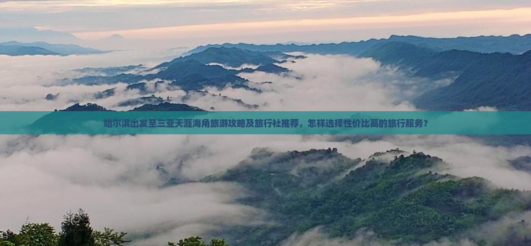 哈尔滨出发至三亚天涯海角旅游攻略及旅行社推荐，怎样选择性价比高的旅行服务？
