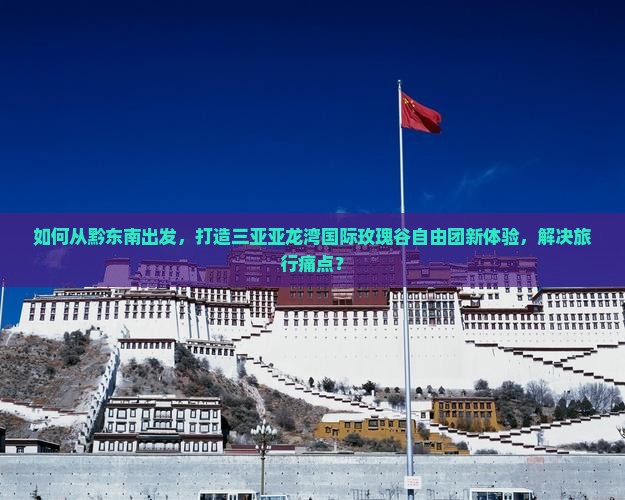 如何从黔东南出发，打造三亚亚龙湾国际玫瑰谷自由团新体验，解决旅行痛点？