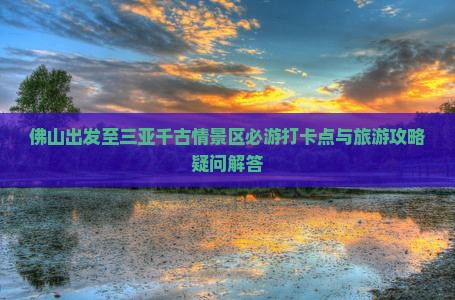 佛山出发至三亚千古情景区必游打卡点与旅游攻略疑问解答