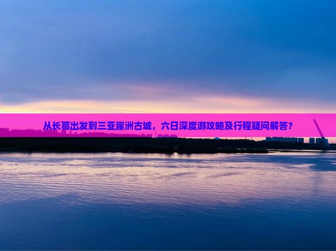 从长葛出发到三亚崖洲古城，六日深度游攻略及行程疑问解答？