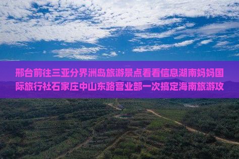 邢台前往三亚分界洲岛旅游景点看看信息湖南妈妈国际旅行社石家庄中山东路营业部一次搞定海南旅游攻略