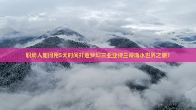 职场人如何用5天时间打造梦幻三亚亚特兰蒂斯水世界之旅？