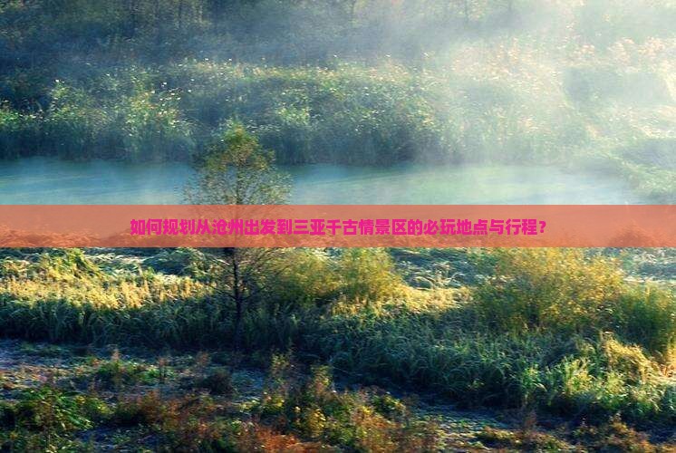 如何规划从沧州出发到三亚千古情景区的必玩地点与行程？