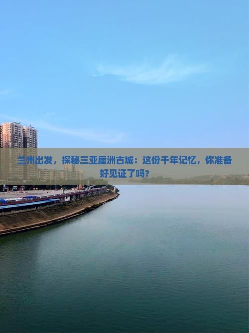 兰州出发，探秘三亚崖洲古城：这份千年记忆，你准备好见证了吗？