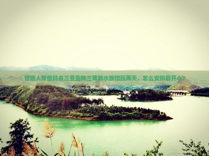 普通人带爸妈去三亚亚特兰蒂斯水族馆玩两天，怎么安排最开心？