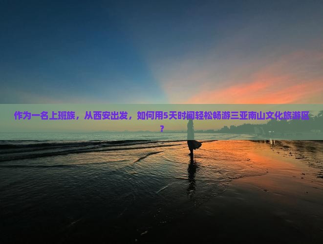 作为一名上班族，从西安出发，如何用5天时间轻松畅游三亚南山文化旅游区？