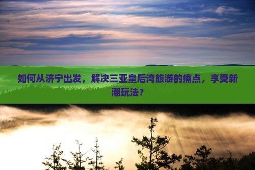 如何从济宁出发，解决三亚皇后湾旅游的痛点，享受新潮玩法？