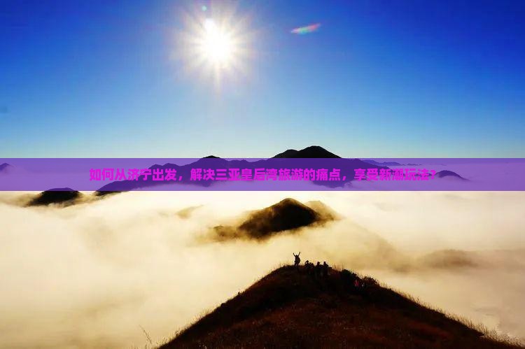如何从济宁出发，解决三亚皇后湾旅游的痛点，享受新潮玩法？