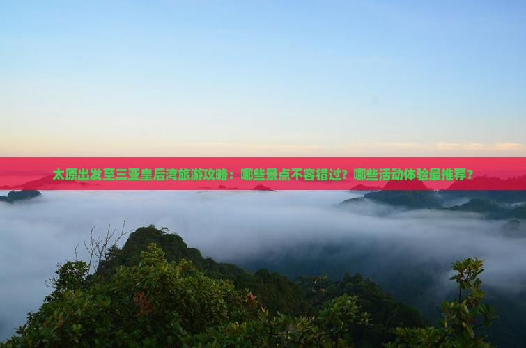 太原出发至三亚皇后湾旅游攻略：哪些景点不容错过？哪些活动体验最推荐？