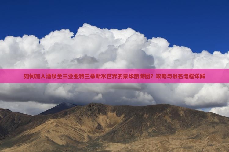 如何加入酒泉至三亚亚特兰蒂斯水世界的豪华旅游团？攻略与报名流程详解