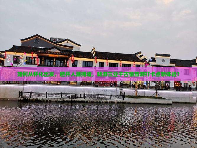 如何从怀化出发，避开人潮拥堵，畅游三亚千古情旅游打卡点新体验？