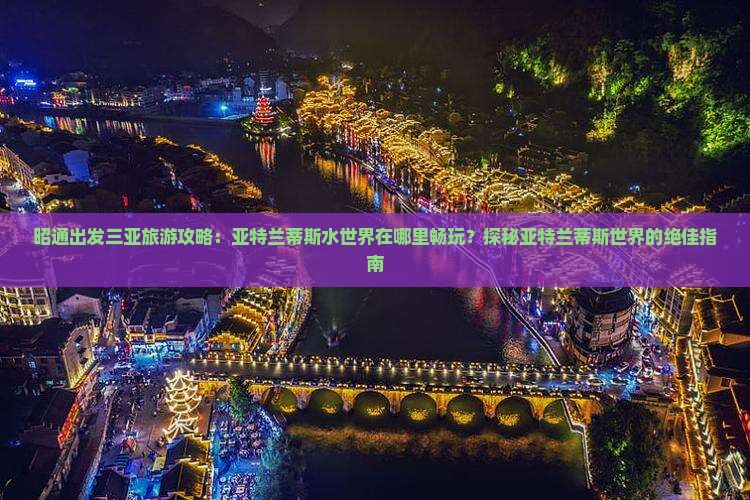 昭通出发三亚旅游攻略：亚特兰蒂斯水世界在哪里畅玩？探秘亚特兰蒂斯世界的绝佳指南