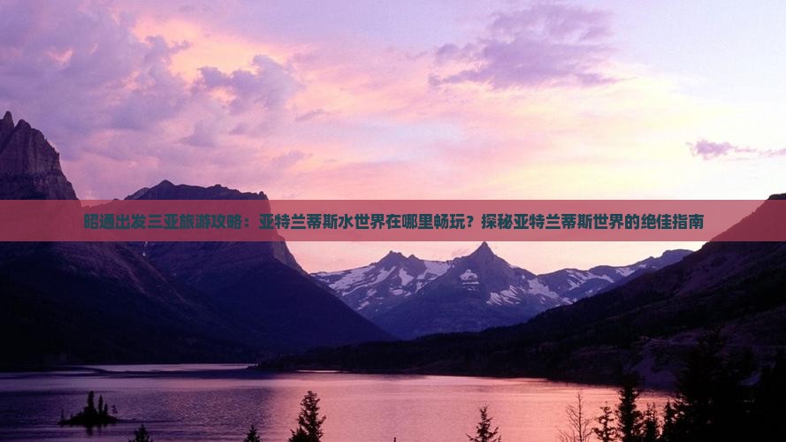 昭通出发三亚旅游攻略：亚特兰蒂斯水世界在哪里畅玩？探秘亚特兰蒂斯世界的绝佳指南